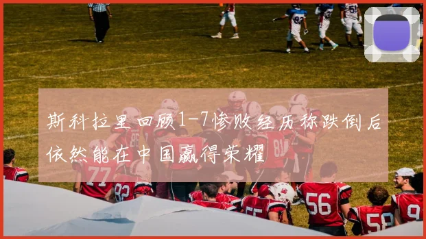 斯科拉里回顾1-7惨败经历称跌倒后依然能在中国赢得荣耀