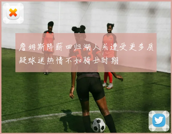 詹姆斯降薪回归湖人或遭受更多质疑球迷热情不如骑士时期