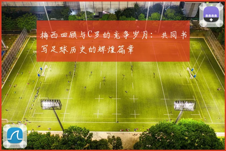 梅西回顾与C罗的竞争岁月：共同书写足球历史的辉煌篇章