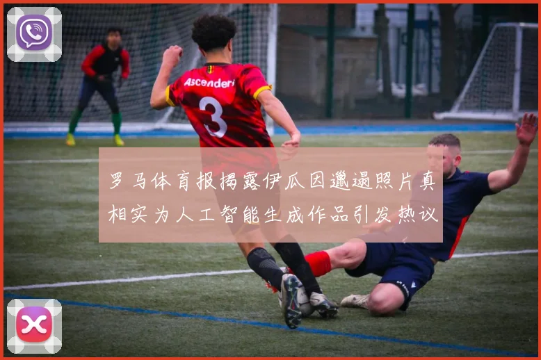 罗马体育报揭露伊瓜因邋遢照片真相实为人工智能生成作品引发热议