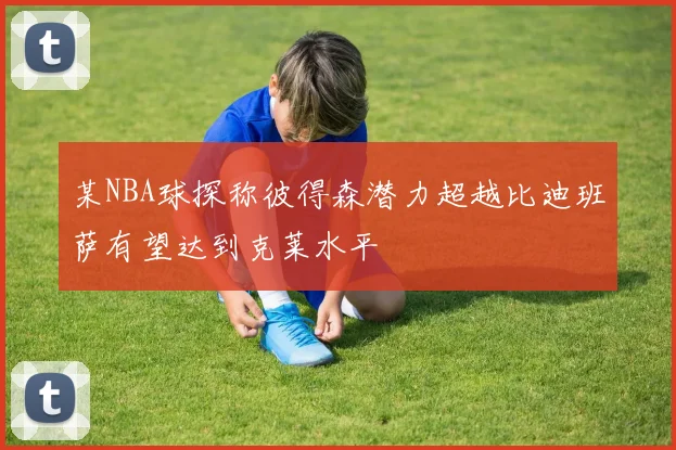 某NBA球探称彼得森潜力超越比迪班萨有望达到克莱水平