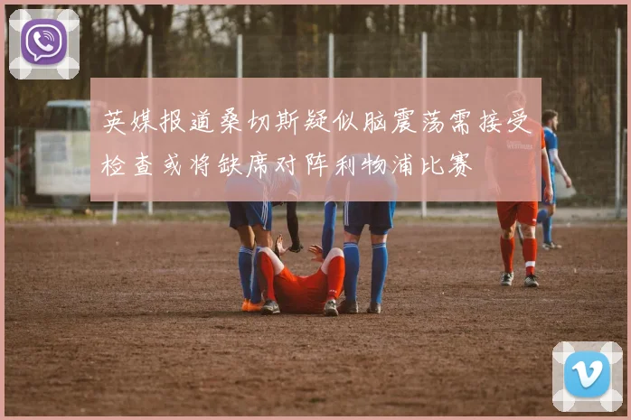 英媒报道桑切斯疑似脑震荡需接受检查或将缺席对阵利物浦比赛
