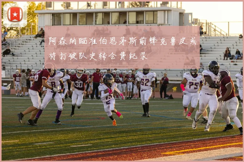 阿森纳瞄准伯恩茅斯前锋克鲁皮或将打破队史转会费纪录