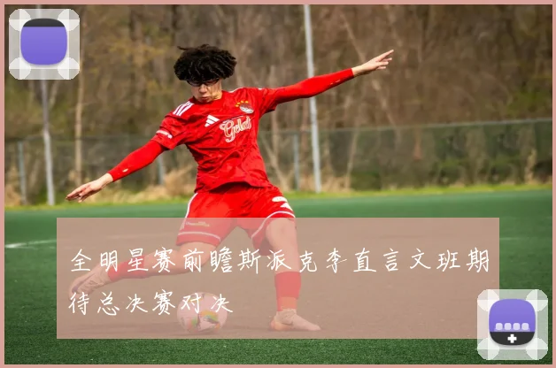 全明星赛前瞻斯派克李直言文班期待总决赛对决
