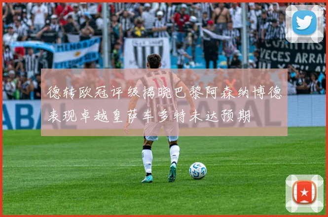 德转欧冠评级揭晓巴黎阿森纳博德表现卓越皇萨车多特未达预期
