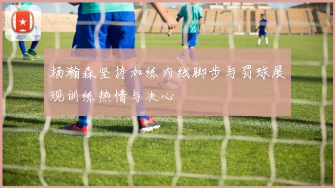 杨瀚森坚持加练内线脚步与罚球展现训练热情与决心