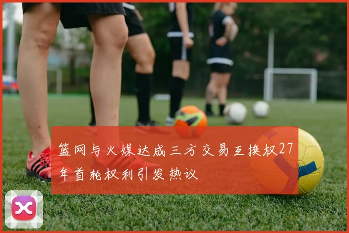 篮网与火媒达成三方交易互换权27年首轮权利引发热议