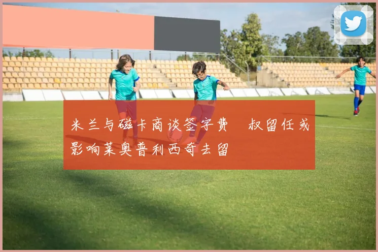 米兰与磁卡商谈签字费囧叔留任或影响莱奥普利西奇去留