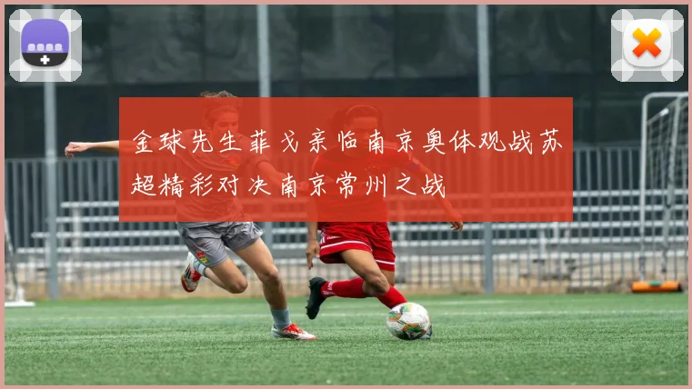 金球先生菲戈亲临南京奥体观战苏超精彩对决南京常州之战