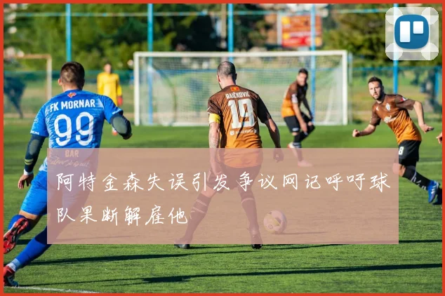 阿特金森失误引发争议网记呼吁球队果断解雇他